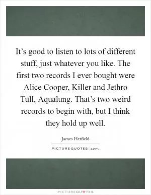 It’s good to listen to lots of different stuff, just whatever you like. The first two records I ever bought were Alice Cooper, Killer and Jethro Tull, Aqualung. That’s two weird records to begin with, but I think they hold up well Picture Quote #1