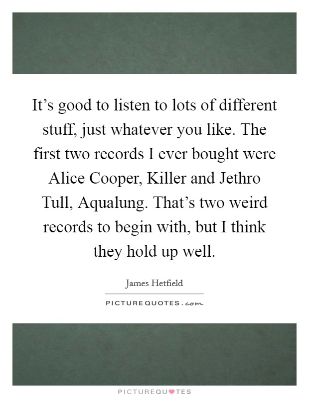 It's good to listen to lots of different stuff, just whatever you like. The first two records I ever bought were Alice Cooper, Killer and Jethro Tull, Aqualung. That's two weird records to begin with, but I think they hold up well. Picture Quote #1