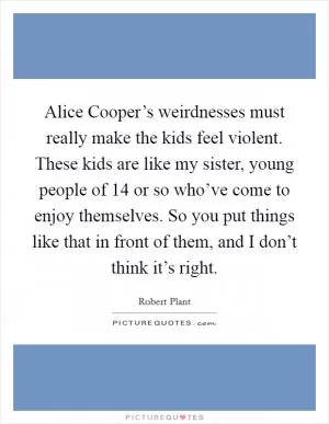 Alice Cooper’s weirdnesses must really make the kids feel violent. These kids are like my sister, young people of 14 or so who’ve come to enjoy themselves. So you put things like that in front of them, and I don’t think it’s right Picture Quote #1