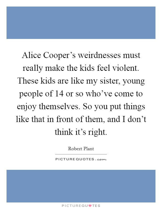 Alice Cooper's weirdnesses must really make the kids feel violent. These kids are like my sister, young people of 14 or so who've come to enjoy themselves. So you put things like that in front of them, and I don't think it's right. Picture Quote #1