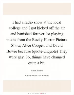I had a radio show at the local college and I got kicked off the air and banished forever for playing music from the Rocky Horror Picture Show, Alice Cooper, and David Bowie because (quote-unquote) They were gay. So, things have changed quite a bit Picture Quote #1