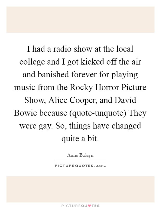 I had a radio show at the local college and I got kicked off the air and banished forever for playing music from the Rocky Horror Picture Show, Alice Cooper, and David Bowie because (quote-unquote) They were gay. So, things have changed quite a bit. Picture Quote #1