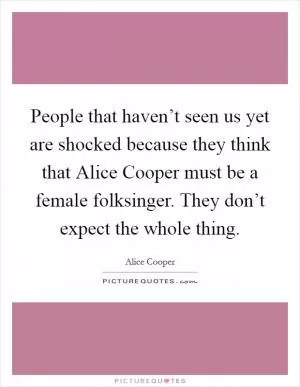 People that haven’t seen us yet are shocked because they think that Alice Cooper must be a female folksinger. They don’t expect the whole thing Picture Quote #1