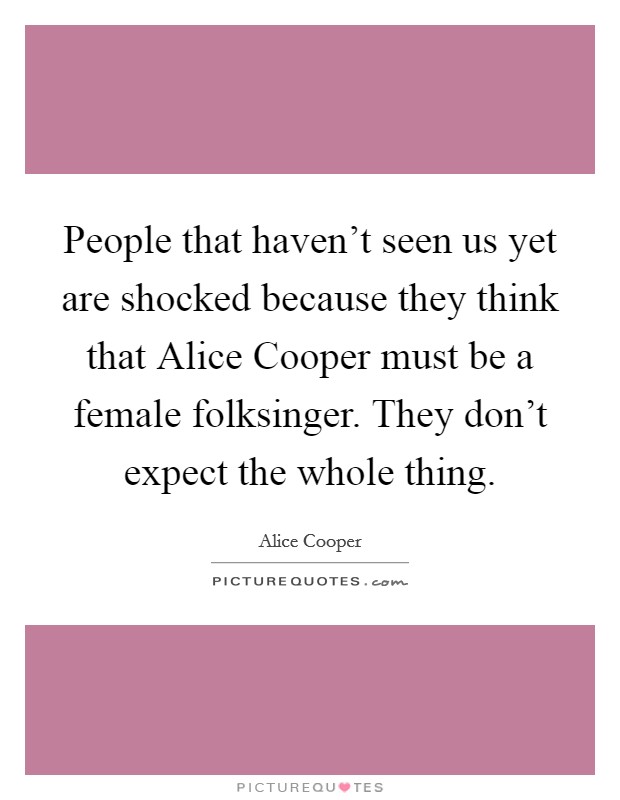 People that haven't seen us yet are shocked because they think that Alice Cooper must be a female folksinger. They don't expect the whole thing. Picture Quote #1