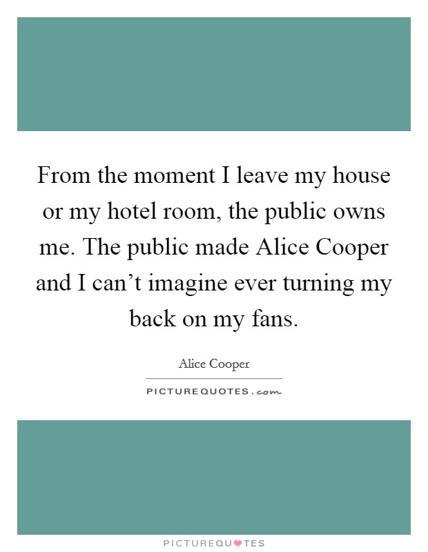 From the moment I leave my house or my hotel room, the public owns me. The public made Alice Cooper and I can't imagine ever turning my back on my fans. Picture Quote #1