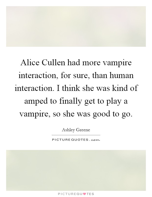 Alice Cullen had more vampire interaction, for sure, than human interaction. I think she was kind of amped to finally get to play a vampire, so she was good to go. Picture Quote #1