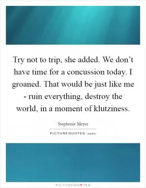 Try not to trip, she added. We don’t have time for a concussion today. I groaned. That would be just like me - ruin everything, destroy the world, in a moment of klutziness Picture Quote #1