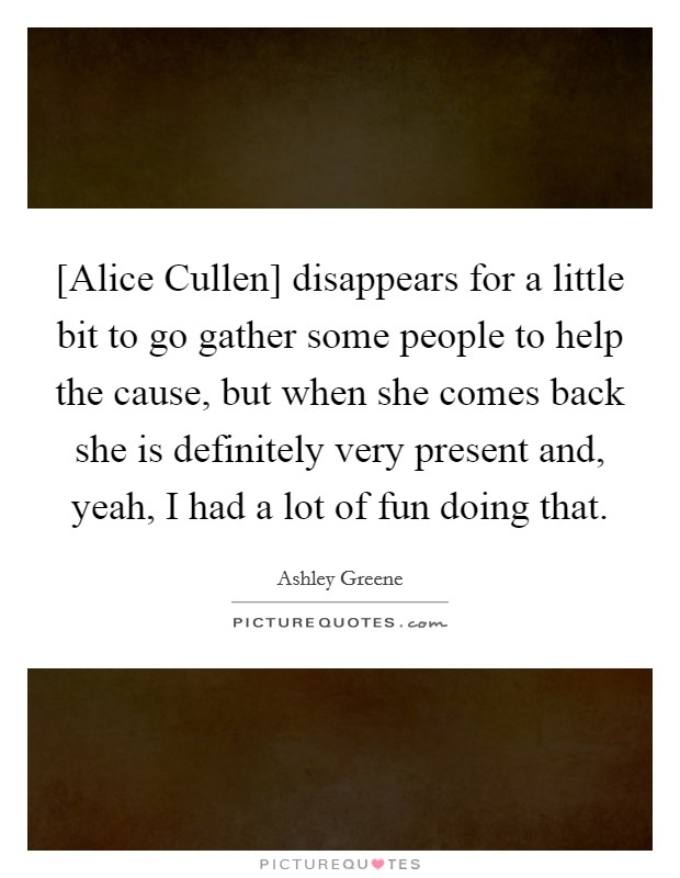 [Alice Cullen] disappears for a little bit to go gather some people to help the cause, but when she comes back she is definitely very present and, yeah, I had a lot of fun doing that. Picture Quote #1