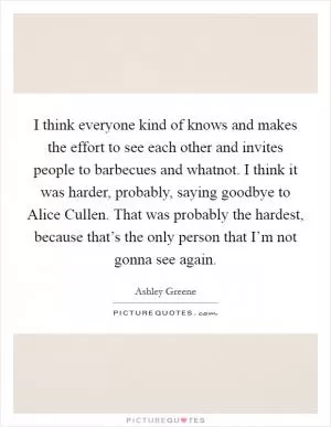 I think everyone kind of knows and makes the effort to see each other and invites people to barbecues and whatnot. I think it was harder, probably, saying goodbye to Alice Cullen. That was probably the hardest, because that’s the only person that I’m not gonna see again Picture Quote #1