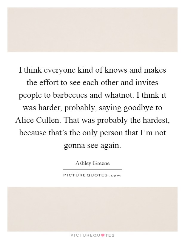 I think everyone kind of knows and makes the effort to see each other and invites people to barbecues and whatnot. I think it was harder, probably, saying goodbye to Alice Cullen. That was probably the hardest, because that's the only person that I'm not gonna see again. Picture Quote #1