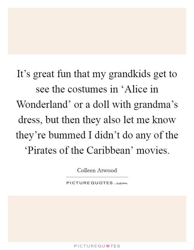 It's great fun that my grandkids get to see the costumes in ‘Alice in Wonderland' or a doll with grandma's dress, but then they also let me know they're bummed I didn't do any of the ‘Pirates of the Caribbean' movies. Picture Quote #1