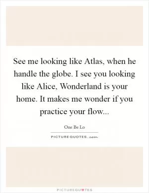 See me looking like Atlas, when he handle the globe. I see you looking like Alice, Wonderland is your home. It makes me wonder if you practice your flow Picture Quote #1