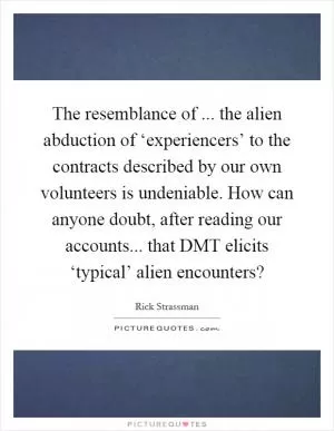The resemblance of ... the alien abduction of ‘experiencers’ to the contracts described by our own volunteers is undeniable. How can anyone doubt, after reading our accounts... that DMT elicits ‘typical’ alien encounters? Picture Quote #1