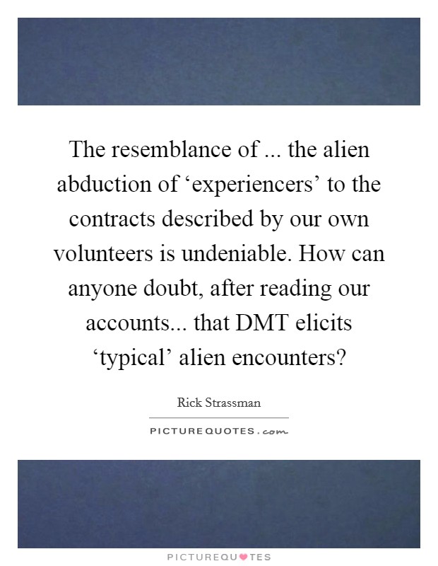 The resemblance of ... the alien abduction of ‘experiencers' to the contracts described by our own volunteers is undeniable. How can anyone doubt, after reading our accounts... that DMT elicits ‘typical' alien encounters? Picture Quote #1