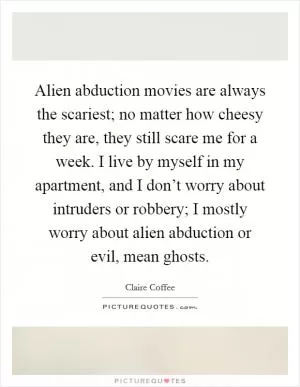 Alien abduction movies are always the scariest; no matter how cheesy they are, they still scare me for a week. I live by myself in my apartment, and I don’t worry about intruders or robbery; I mostly worry about alien abduction or evil, mean ghosts Picture Quote #1
