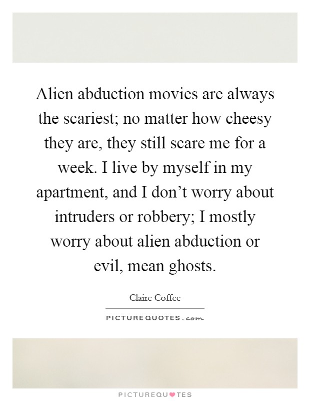 Alien abduction movies are always the scariest; no matter how cheesy they are, they still scare me for a week. I live by myself in my apartment, and I don't worry about intruders or robbery; I mostly worry about alien abduction or evil, mean ghosts. Picture Quote #1