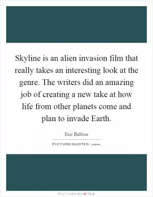 Skyline is an alien invasion film that really takes an interesting look at the genre. The writers did an amazing job of creating a new take at how life from other planets come and plan to invade Earth Picture Quote #1