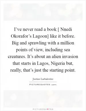 I’ve never read a book [ Nnedi Okorafor’s Lagoon] like it before. Big and sprawling with a million points of view, including sea creatures. It’s about an alien invasion that starts in Lagos, Nigeria but, really, that’s just the starting point Picture Quote #1