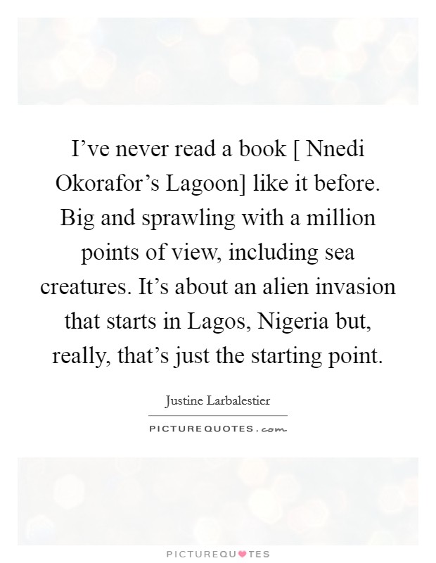 I've never read a book [ Nnedi Okorafor's Lagoon] like it before. Big and sprawling with a million points of view, including sea creatures. It's about an alien invasion that starts in Lagos, Nigeria but, really, that's just the starting point. Picture Quote #1