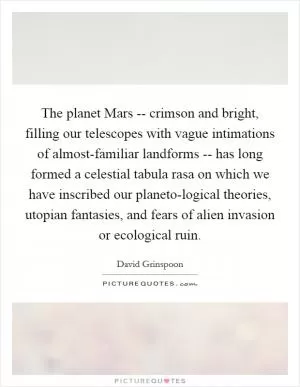 The planet Mars -- crimson and bright, filling our telescopes with vague intimations of almost-familiar landforms -- has long formed a celestial tabula rasa on which we have inscribed our planeto-logical theories, utopian fantasies, and fears of alien invasion or ecological ruin Picture Quote #1