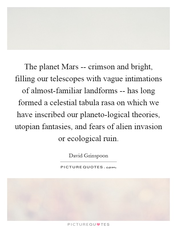 The planet Mars -- crimson and bright, filling our telescopes with vague intimations of almost-familiar landforms -- has long formed a celestial tabula rasa on which we have inscribed our planeto-logical theories, utopian fantasies, and fears of alien invasion or ecological ruin. Picture Quote #1