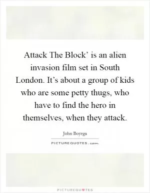 Attack The Block’ is an alien invasion film set in South London. It’s about a group of kids who are some petty thugs, who have to find the hero in themselves, when they attack Picture Quote #1