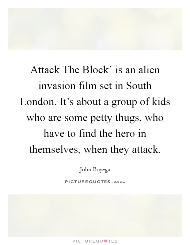 Attack The Block' is an alien invasion film set in South London. It's about a group of kids who are some petty thugs, who have to find the hero in themselves, when they attack. Picture Quote #1