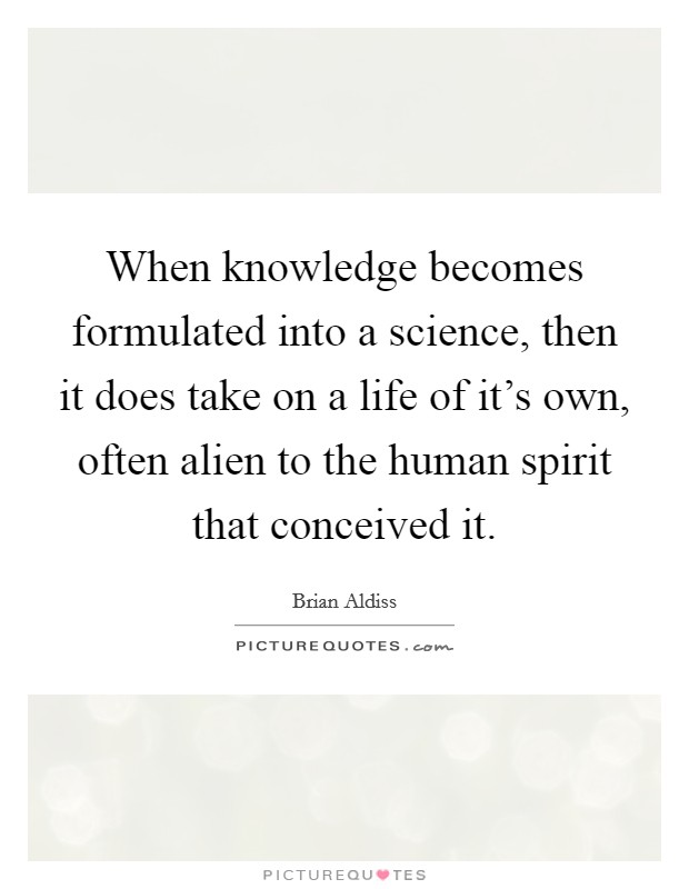 When knowledge becomes formulated into a science, then it does take on a life of it's own, often alien to the human spirit that conceived it. Picture Quote #1