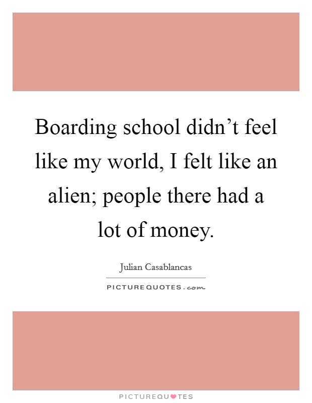 Boarding school didn't feel like my world, I felt like an alien; people there had a lot of money. Picture Quote #1