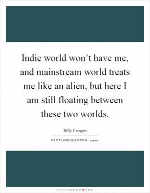 Indie world won’t have me, and mainstream world treats me like an alien, but here I am still floating between these two worlds Picture Quote #1