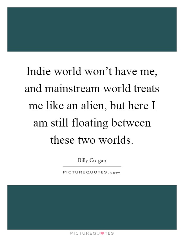Indie world won't have me, and mainstream world treats me like an alien, but here I am still floating between these two worlds. Picture Quote #1