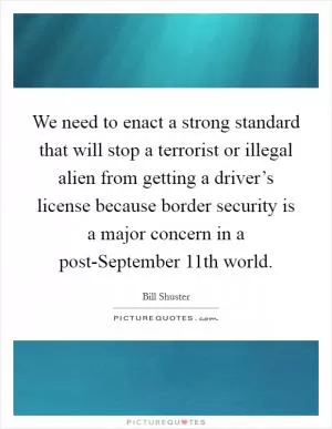 We need to enact a strong standard that will stop a terrorist or illegal alien from getting a driver’s license because border security is a major concern in a post-September 11th world Picture Quote #1