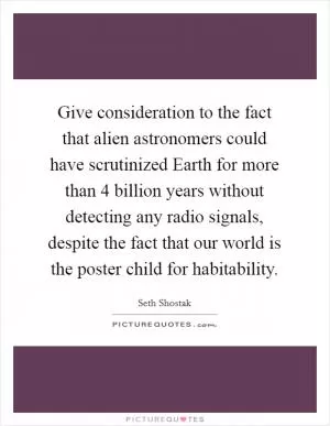 Give consideration to the fact that alien astronomers could have scrutinized Earth for more than 4 billion years without detecting any radio signals, despite the fact that our world is the poster child for habitability Picture Quote #1