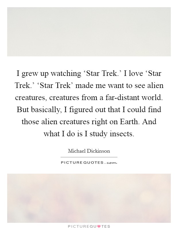 I grew up watching ‘Star Trek.' I love ‘Star Trek.' ‘Star Trek' made me want to see alien creatures, creatures from a far-distant world. But basically, I figured out that I could find those alien creatures right on Earth. And what I do is I study insects. Picture Quote #1