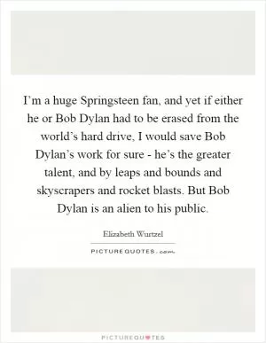 I’m a huge Springsteen fan, and yet if either he or Bob Dylan had to be erased from the world’s hard drive, I would save Bob Dylan’s work for sure - he’s the greater talent, and by leaps and bounds and skyscrapers and rocket blasts. But Bob Dylan is an alien to his public Picture Quote #1