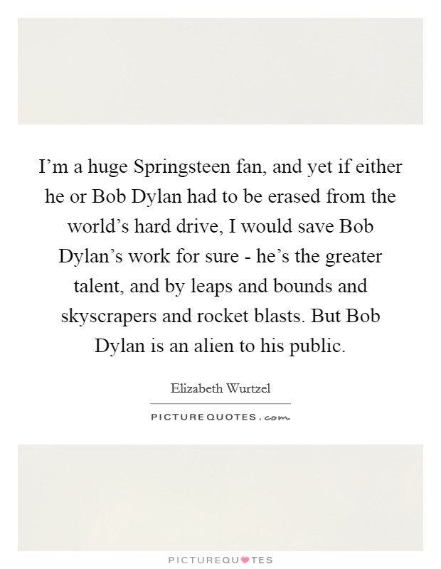 I'm a huge Springsteen fan, and yet if either he or Bob Dylan had to be erased from the world's hard drive, I would save Bob Dylan's work for sure - he's the greater talent, and by leaps and bounds and skyscrapers and rocket blasts. But Bob Dylan is an alien to his public. Picture Quote #1