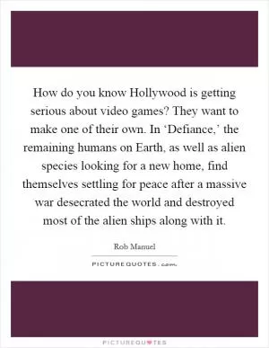 How do you know Hollywood is getting serious about video games? They want to make one of their own. In ‘Defiance,’ the remaining humans on Earth, as well as alien species looking for a new home, find themselves settling for peace after a massive war desecrated the world and destroyed most of the alien ships along with it Picture Quote #1
