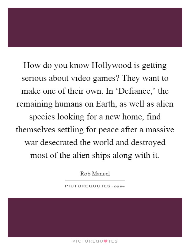 How do you know Hollywood is getting serious about video games? They want to make one of their own. In ‘Defiance,' the remaining humans on Earth, as well as alien species looking for a new home, find themselves settling for peace after a massive war desecrated the world and destroyed most of the alien ships along with it. Picture Quote #1