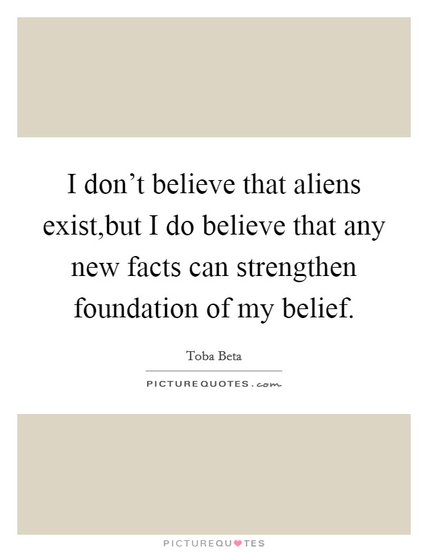 I don't believe that aliens exist,but I do believe that any new facts can strengthen foundation of my belief. Picture Quote #1