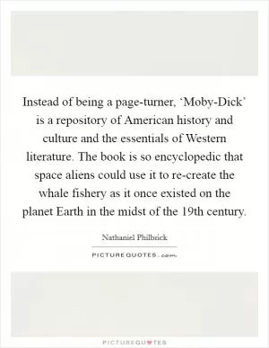 Instead of being a page-turner, ‘Moby-Dick’ is a repository of American history and culture and the essentials of Western literature. The book is so encyclopedic that space aliens could use it to re-create the whale fishery as it once existed on the planet Earth in the midst of the 19th century Picture Quote #1