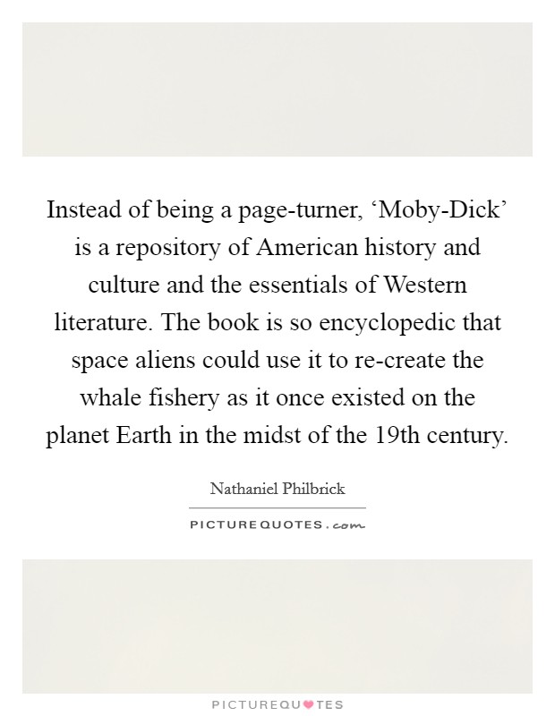 Instead of being a page-turner, ‘Moby-Dick' is a repository of American history and culture and the essentials of Western literature. The book is so encyclopedic that space aliens could use it to re-create the whale fishery as it once existed on the planet Earth in the midst of the 19th century. Picture Quote #1