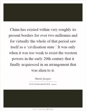 China has existed within very roughly its present borders for over two millennia and for virtually the whole of that period saw itself as a ‘civilisation state.’ It was only when it was too weak to resist the western powers in the early 20th century that it finally acquiesced in an arrangement that was alien to it Picture Quote #1