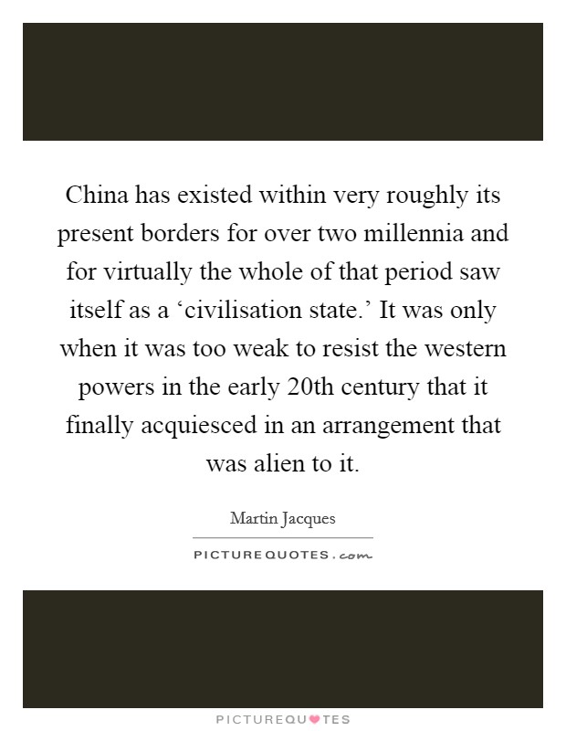 China has existed within very roughly its present borders for over two millennia and for virtually the whole of that period saw itself as a ‘civilisation state.' It was only when it was too weak to resist the western powers in the early 20th century that it finally acquiesced in an arrangement that was alien to it. Picture Quote #1