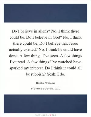 Do I believe in aliens? No. I think there could be. Do I believe in God? No, I think there could be. Do I believe that Jesus actually existed? No. I think he could have done. A few things I’ve seen. A few things I’ve read. A few things I’ve watched have sparked my interest. Do I think it could all be rubbish? Yeah. I do Picture Quote #1