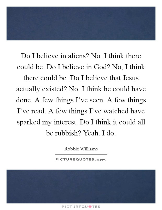 Do I believe in aliens? No. I think there could be. Do I believe in God? No, I think there could be. Do I believe that Jesus actually existed? No. I think he could have done. A few things I've seen. A few things I've read. A few things I've watched have sparked my interest. Do I think it could all be rubbish? Yeah. I do. Picture Quote #1