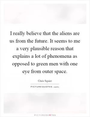 I really believe that the aliens are us from the future. It seems to me a very plausible reason that explains a lot of phenomena as opposed to green men with one eye from outer space Picture Quote #1
