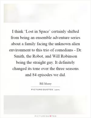 I think ‘Lost in Space’ certainly shifted from being an ensemble adventure series about a family facing the unknown alien environment to this trio of comedians - Dr. Smith, the Robot, and Will Robinson being the straight guy. It definitely changed its tone over the three seasons and 84 episodes we did Picture Quote #1