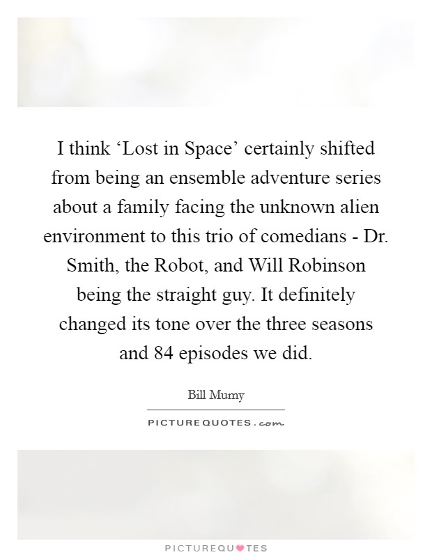 I think ‘Lost in Space' certainly shifted from being an ensemble adventure series about a family facing the unknown alien environment to this trio of comedians - Dr. Smith, the Robot, and Will Robinson being the straight guy. It definitely changed its tone over the three seasons and 84 episodes we did. Picture Quote #1