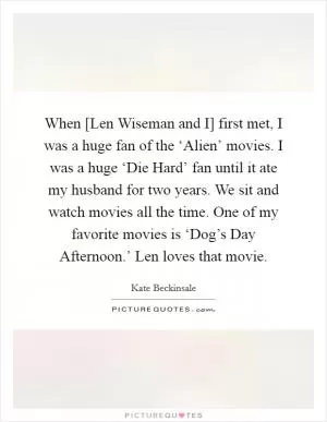When [Len Wiseman and I] first met, I was a huge fan of the ‘Alien’ movies. I was a huge ‘Die Hard’ fan until it ate my husband for two years. We sit and watch movies all the time. One of my favorite movies is ‘Dog’s Day Afternoon.’ Len loves that movie Picture Quote #1