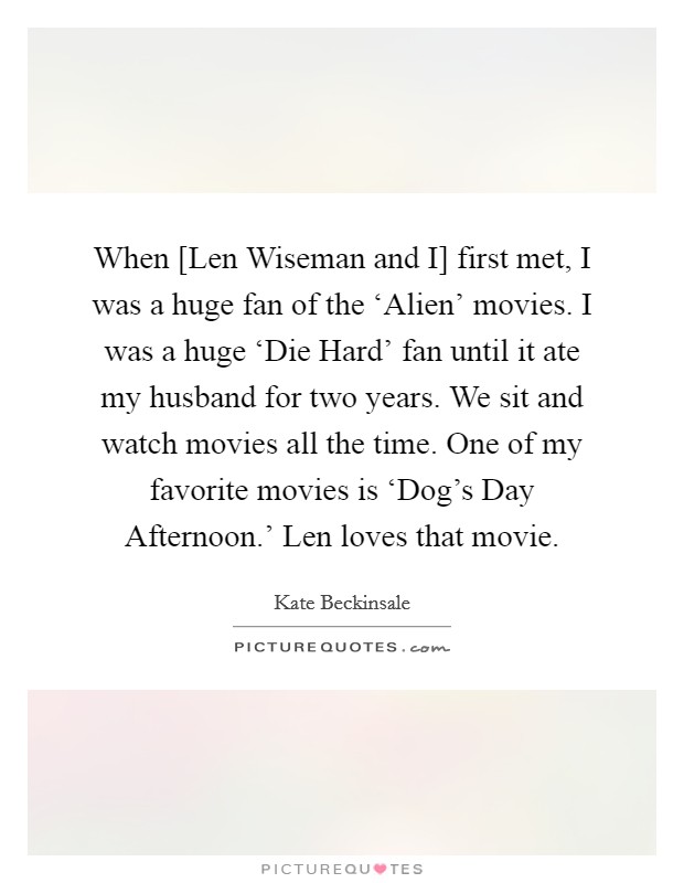 When [Len Wiseman and I] first met, I was a huge fan of the ‘Alien' movies. I was a huge ‘Die Hard' fan until it ate my husband for two years. We sit and watch movies all the time. One of my favorite movies is ‘Dog's Day Afternoon.' Len loves that movie. Picture Quote #1